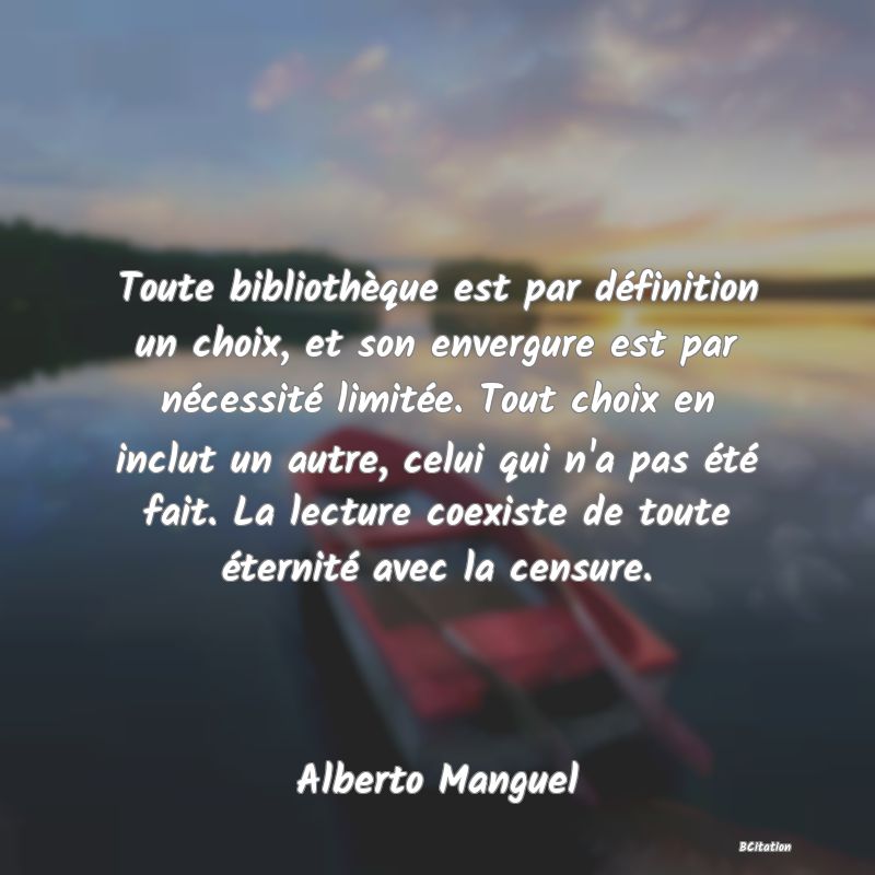 image de citation: Toute bibliothèque est par définition un choix, et son envergure est par nécessité limitée. Tout choix en inclut un autre, celui qui n'a pas été fait. La lecture coexiste de toute éternité avec la censure.