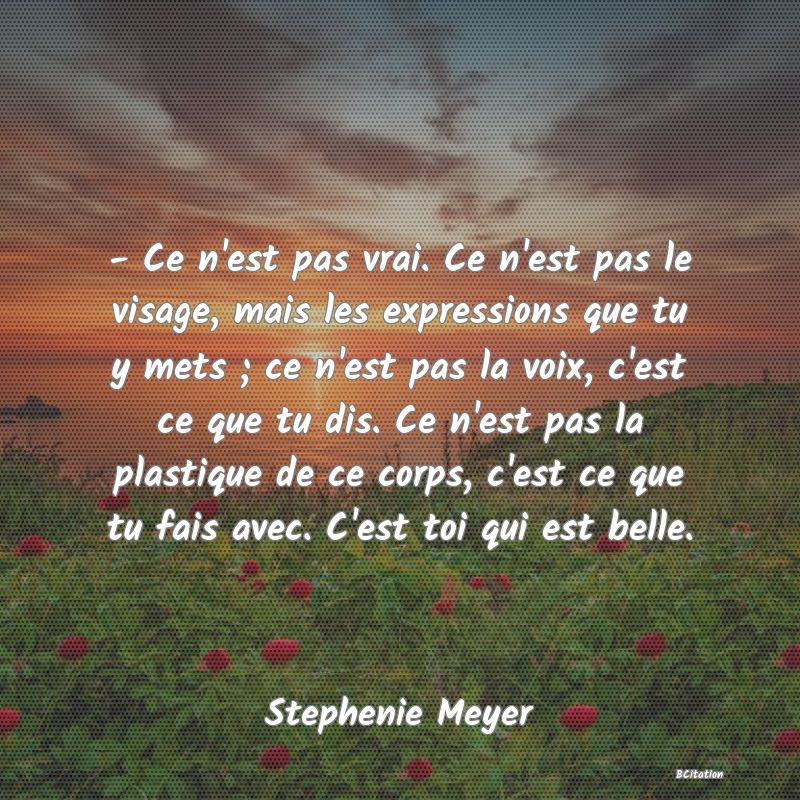 image de citation: - Ce n'est pas vrai. Ce n'est pas le visage, mais les expressions que tu y mets ; ce n'est pas la voix, c'est ce que tu dis. Ce n'est pas la plastique de ce corps, c'est ce que tu fais avec. C'est toi qui est belle.