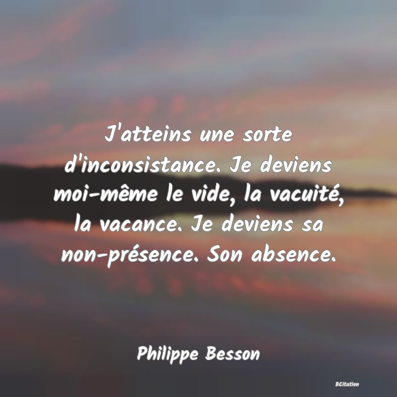 Belle Citation - J'atteins une sorte d'inconsistance. Je deviens moi-même le vide, la vacuité, la vacance. Je deviens sa non-présence. Son absence. - Philippe Besson