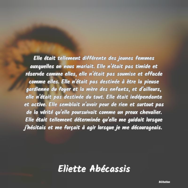 Belle Citation - Elle était tellement différente des jeunes femmes auxquelles on nous mariait. Elle n'était pas timide et réservée comme elles, elle n'était pas soumise et effacée comme elles. Elle n'était pas destinée à être la pieuse gardienne du foyer et la mère des enfants, et d'ailleurs, elle n'était pas destinée du tout. Elle était indépendante et active. Elle semblait n'avoir peur de rien et surtout pas de la vérité qu'elle poursuivait comme un preux chevalier. Elle était tellement déterminée qu'elle me guidait lorsque j'hésitais et me forçait à agir lorsque je me décourageais. - Eliette Abécassis