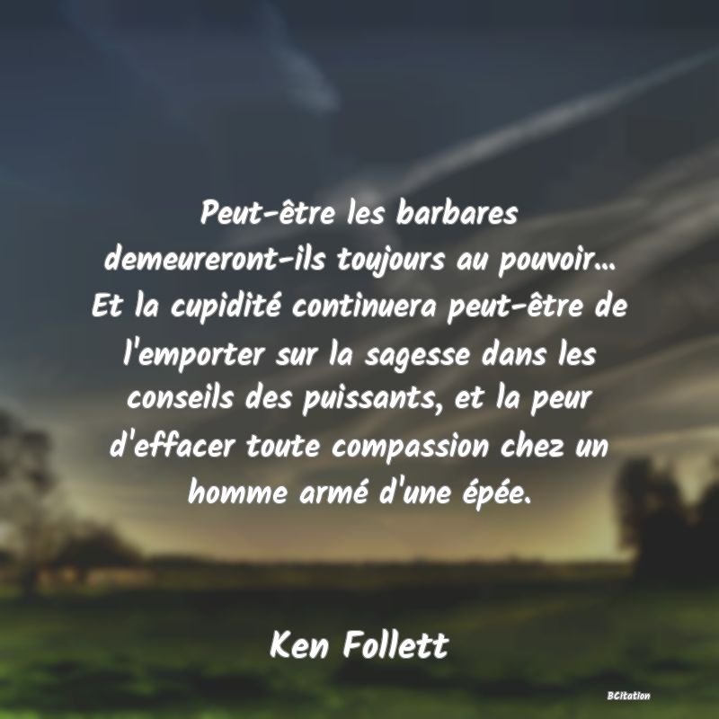 Belle Citation - Peut-être les barbares demeureront-ils toujours au pouvoir... Et la cupidité continuera peut-être de l'emporter sur la sagesse dans les conseils des puissants, et la peur d'effacer toute compassion chez un homme armé d'une épée. - Ken Follett