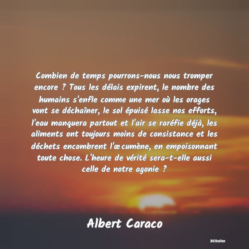 image de citation: Combien de temps pourrons-nous nous tromper encore ? Tous les délais expirent, le nombre des humains s'enfle comme une mer où les orages vont se déchaîner, le sol épuisé lasse nos efforts, l'eau manquera partout et l'air se raréfie déjà, les aliments ont toujours moins de consistance et les déchets encombrent l'œcumène, en empoisonnant toute chose. L'heure de vérité sera-t-elle aussi celle de notre agonie ?