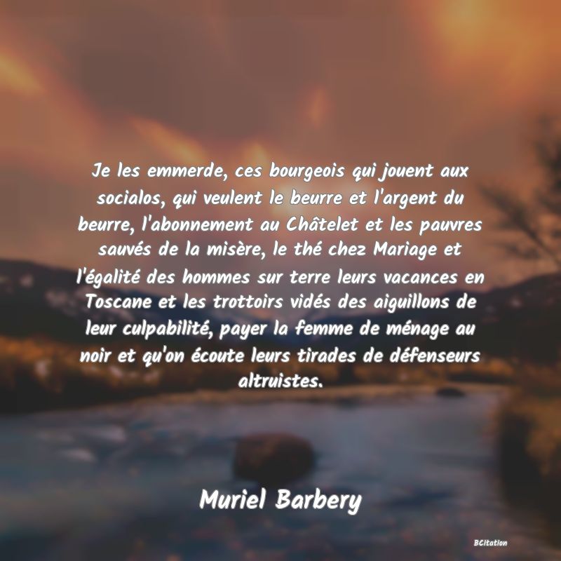 image de citation: Je les emmerde, ces bourgeois qui jouent aux socialos, qui veulent le beurre et l'argent du beurre, l'abonnement au Châtelet et les pauvres sauvés de la misère, le thé chez Mariage et l'égalité des hommes sur terre leurs vacances en Toscane et les trottoirs vidés des aiguillons de leur culpabilité, payer la femme de ménage au noir et qu'on écoute leurs tirades de défenseurs altruistes.