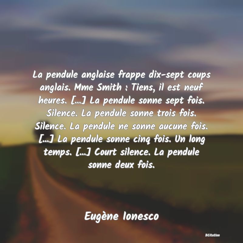 image de citation: La pendule anglaise frappe dix-sept coups anglais. Mme Smith : Tiens, il est neuf heures. [...] La pendule sonne sept fois. Silence. La pendule sonne trois fois. Silence. La pendule ne sonne aucune fois. [...] La pendule sonne cinq fois. Un long temps. [...] Court silence. La pendule sonne deux fois.