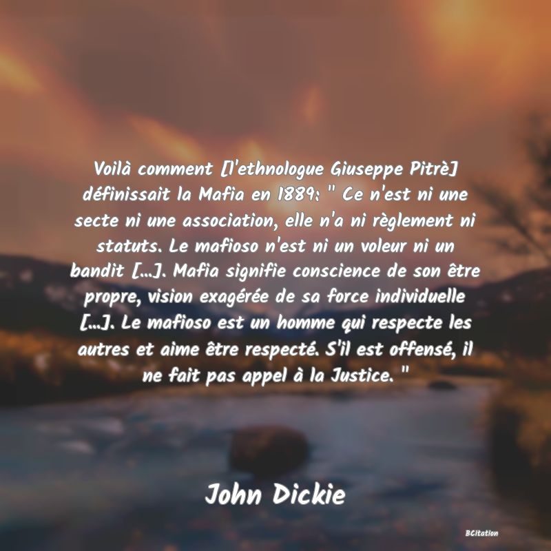 image de citation: Voilà comment [l'ethnologue Giuseppe Pitrè] définissait la Mafia en 1889:   Ce n'est ni une secte ni une association, elle n'a ni règlement ni statuts. Le mafioso n'est ni un voleur ni un bandit [...]. Mafia signifie conscience de son être propre, vision exagérée de sa force individuelle [...]. Le mafioso est un homme qui respecte les autres et aime être respecté. S'il est offensé, il ne fait pas appel à la Justice.  