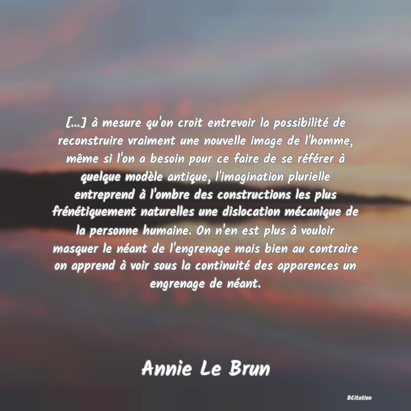 image de citation: [...] à mesure qu'on croit entrevoir la possibilité de reconstruire vraiment une nouvelle image de l'homme, même si l'on a besoin pour ce faire de se référer à quelque modèle antique, l'imagination plurielle entreprend à l'ombre des constructions les plus frénétiquement naturelles une dislocation mécanique de la personne humaine. On n'en est plus à vouloir masquer le néant de l'engrenage mais bien au contraire on apprend à voir sous la continuité des apparences un engrenage de néant.