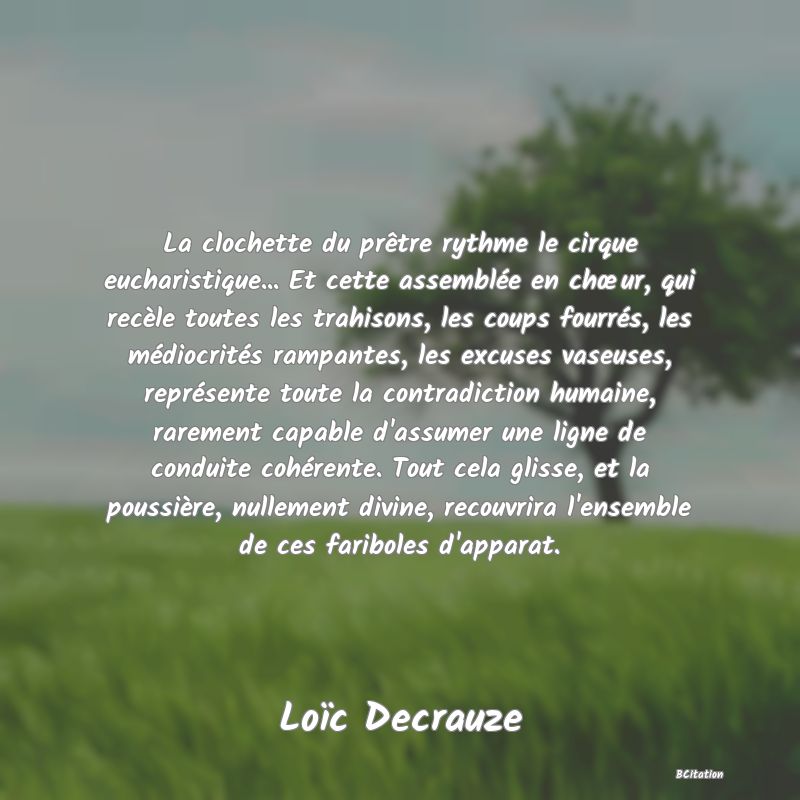 image de citation: La clochette du prêtre rythme le cirque eucharistique... Et cette assemblée en chœur, qui recèle toutes les trahisons, les coups fourrés, les médiocrités rampantes, les excuses vaseuses, représente toute la contradiction humaine, rarement capable d'assumer une ligne de conduite cohérente. Tout cela glisse, et la poussière, nullement divine, recouvrira l'ensemble de ces fariboles d'apparat.