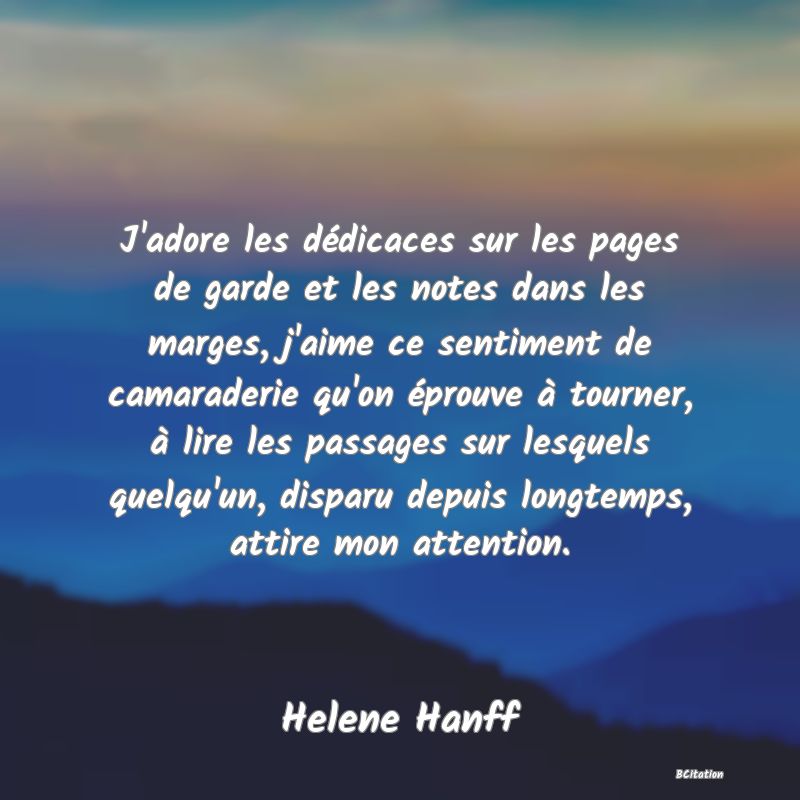 image de citation: J'adore les dédicaces sur les pages de garde et les notes dans les marges, j'aime ce sentiment de camaraderie qu'on éprouve à tourner, à lire les passages sur lesquels quelqu'un, disparu depuis longtemps, attire mon attention.