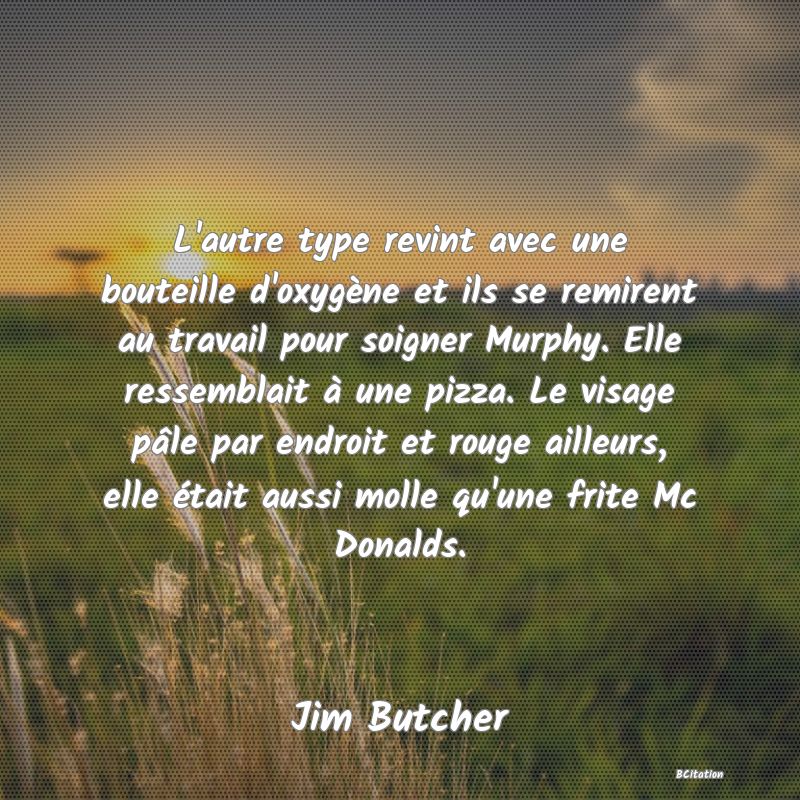 image de citation: L'autre type revint avec une bouteille d'oxygène et ils se remirent au travail pour soigner Murphy. Elle ressemblait à une pizza. Le visage pâle par endroit et rouge ailleurs, elle était aussi molle qu'une frite Mc Donalds.