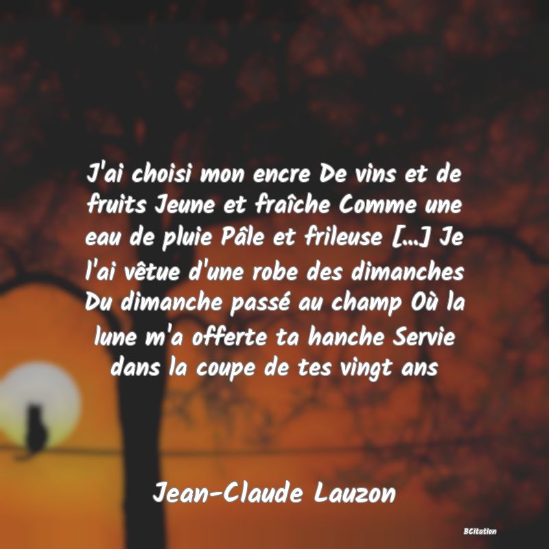 image de citation: J'ai choisi mon encre De vins et de fruits Jeune et fraîche Comme une eau de pluie Pâle et frileuse [...] Je l'ai vêtue d'une robe des dimanches Du dimanche passé au champ Où la lune m'a offerte ta hanche Servie dans la coupe de tes vingt ans