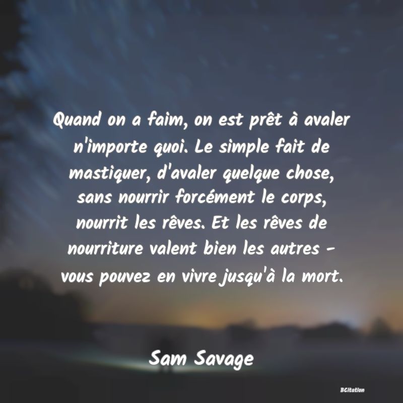 image de citation: Quand on a faim, on est prêt à avaler n'importe quoi. Le simple fait de mastiquer, d'avaler quelque chose, sans nourrir forcément le corps, nourrit les rêves. Et les rêves de nourriture valent bien les autres - vous pouvez en vivre jusqu'à la mort.