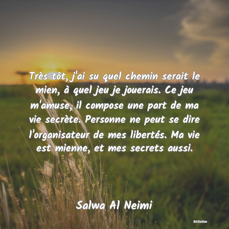 image de citation: Très tôt, j'ai su quel chemin serait le mien, à quel jeu je jouerais. Ce jeu m'amuse, il compose une part de ma vie secrète. Personne ne peut se dire l'organisateur de mes libertés. Ma vie est mienne, et mes secrets aussi.