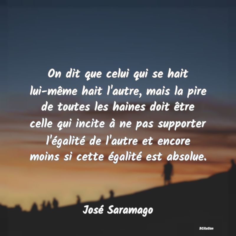 image de citation: On dit que celui qui se hait lui-même hait l'autre, mais la pire de toutes les haines doit être celle qui incite à ne pas supporter l'égalité de l'autre et encore moins si cette égalité est absolue.