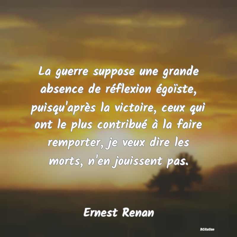 image de citation: La guerre suppose une grande absence de réflexion égoïste, puisqu'après la victoire, ceux qui ont le plus contribué à la faire remporter, je veux dire les morts, n'en jouissent pas.