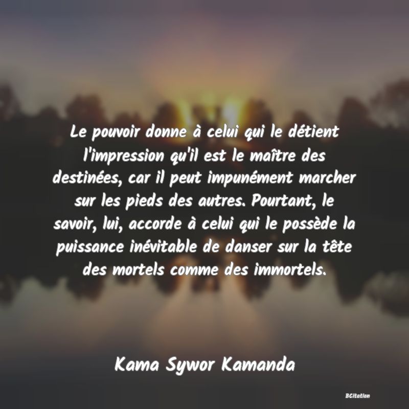 image de citation: Le pouvoir donne à celui qui le détient l'impression qu'il est le maître des destinées, car il peut impunément marcher sur les pieds des autres. Pourtant, le savoir, lui, accorde à celui qui le possède la puissance inévitable de danser sur la tête des mortels comme des immortels.