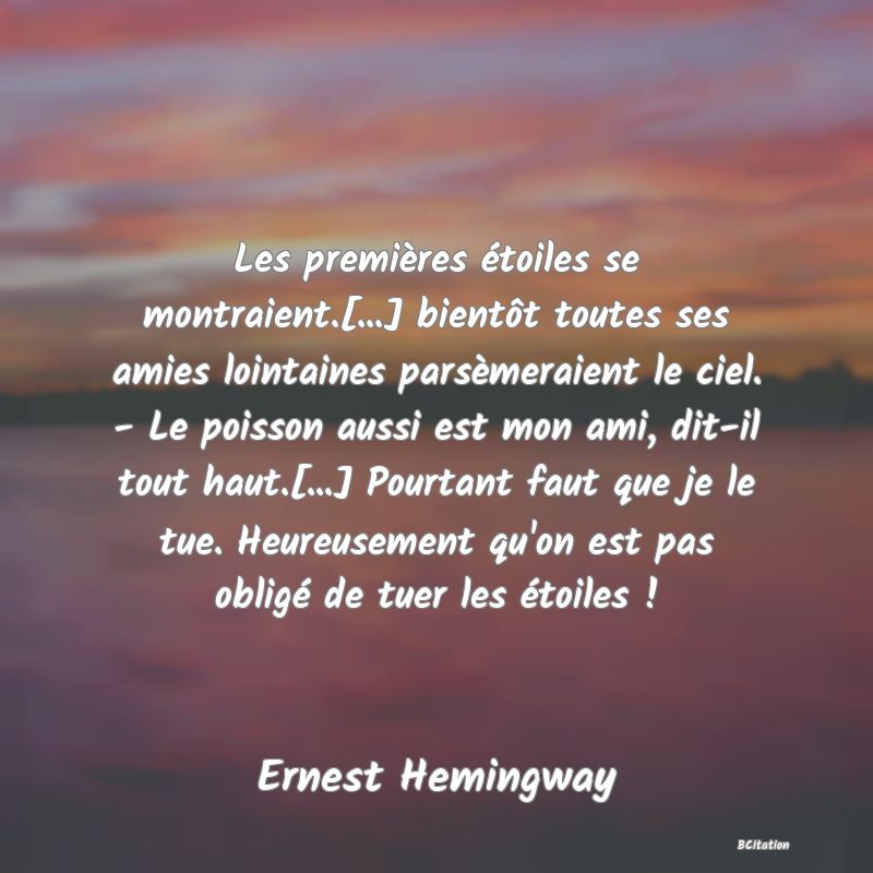 Belle Citation - Les premières étoiles se montraient.[...] bientôt toutes ses amies lointaines parsèmeraient le ciel. - Le poisson aussi est mon ami, dit-il tout haut.[...] Pourtant faut que je le tue. Heureusement qu'on est pas obligé de tuer les étoiles ! - Ernest Hemingway