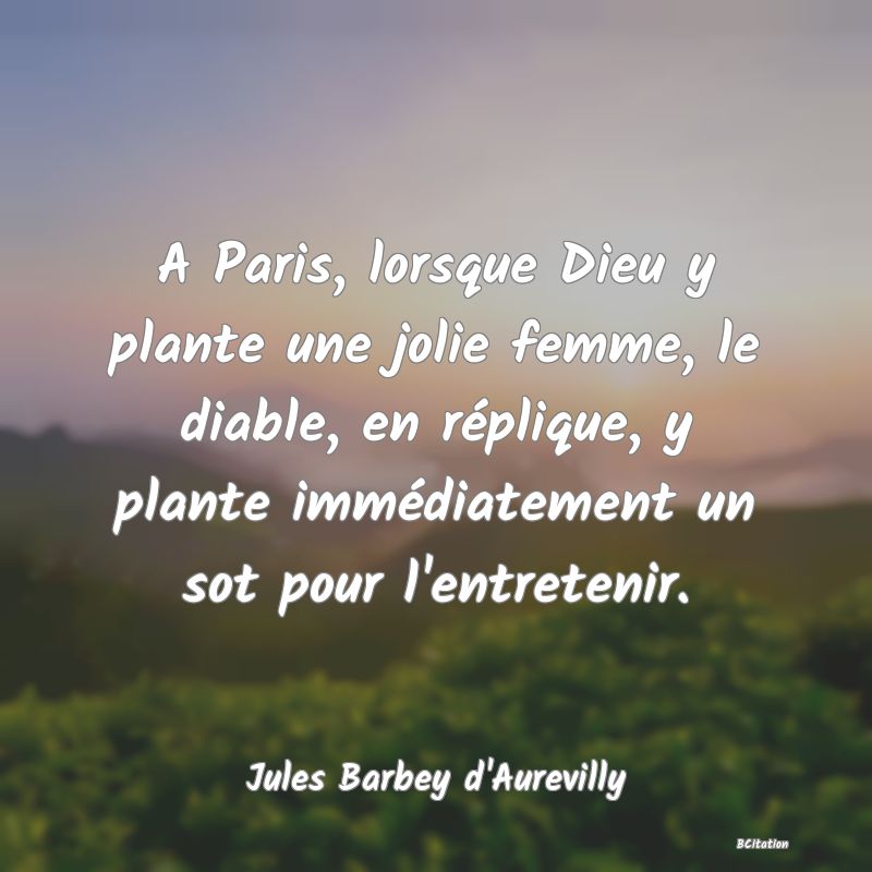 image de citation: A Paris, lorsque Dieu y plante une jolie femme, le diable, en réplique, y plante immédiatement un sot pour l'entretenir.