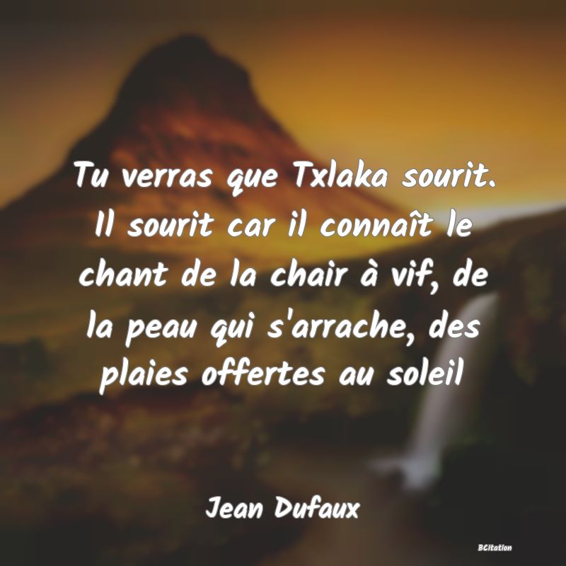 image de citation: Tu verras que Txlaka sourit. Il sourit car il connaît le chant de la chair à vif, de la peau qui s'arrache, des plaies offertes au soleil