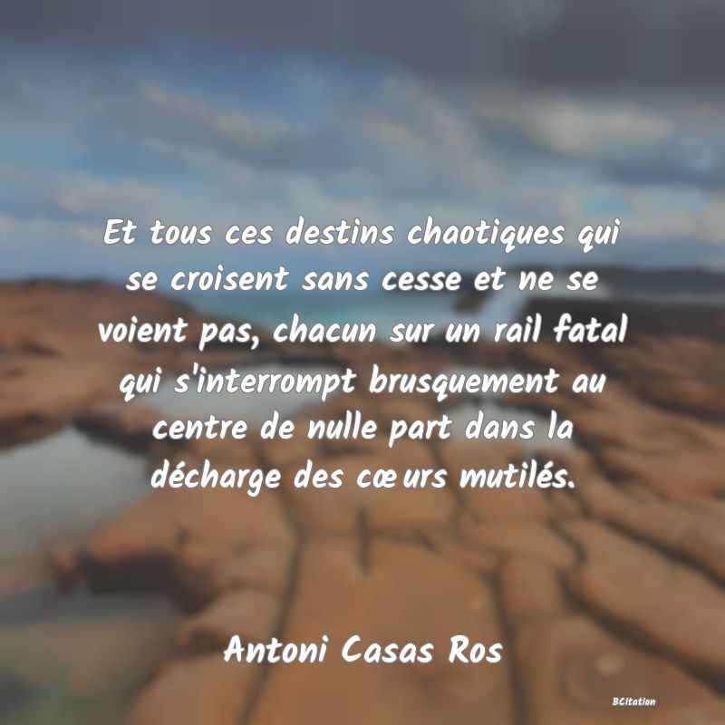 image de citation: Et tous ces destins chaotiques qui se croisent sans cesse et ne se voient pas, chacun sur un rail fatal qui s'interrompt brusquement au centre de nulle part dans la décharge des cœurs mutilés.