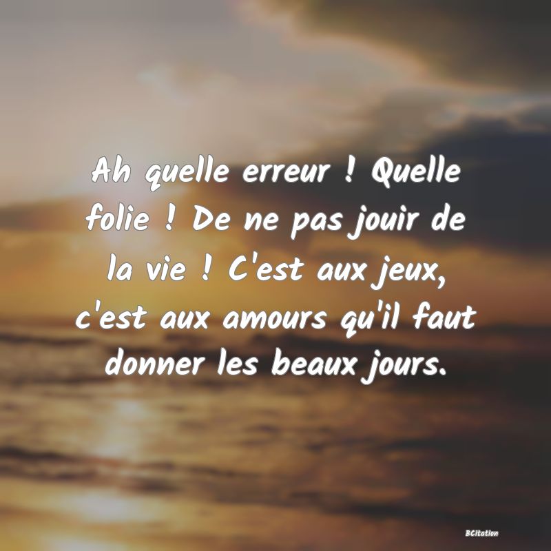 image de citation: Ah quelle erreur ! Quelle folie ! De ne pas jouir de la vie ! C'est aux jeux, c'est aux amours qu'il faut donner les beaux jours.