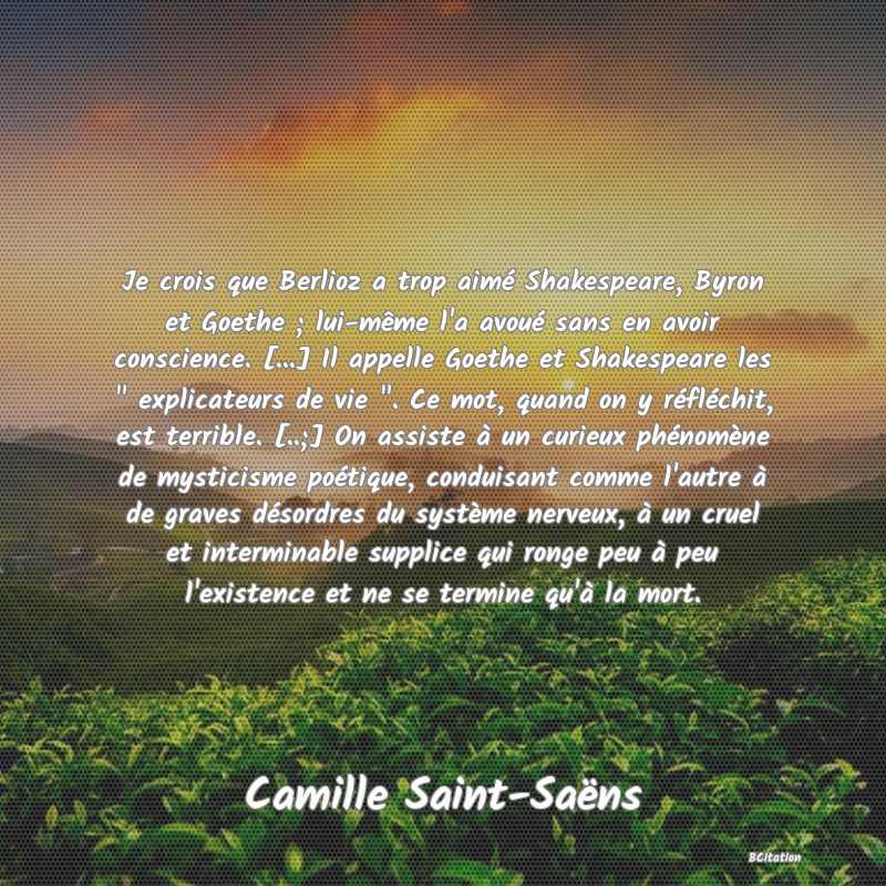 image de citation: Je crois que Berlioz a trop aimé Shakespeare, Byron et Goethe ; lui-même l'a avoué sans en avoir conscience. [...] Il appelle Goethe et Shakespeare les   explicateurs de vie  . Ce mot, quand on y réfléchit, est terrible. [..;] On assiste à un curieux phénomène de mysticisme poétique, conduisant comme l'autre à de graves désordres du système nerveux, à un cruel et interminable supplice qui ronge peu à peu l'existence et ne se termine qu'à la mort.