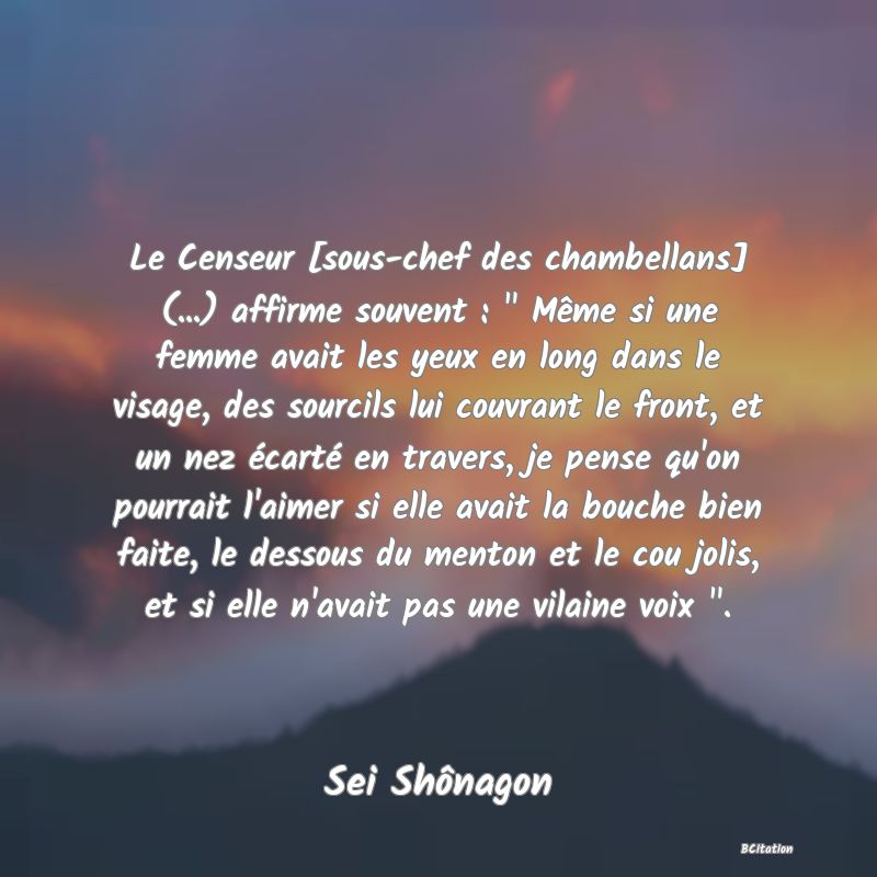 image de citation: Le Censeur [sous-chef des chambellans] (...) affirme souvent :   Même si une femme avait les yeux en long dans le visage, des sourcils lui couvrant le front, et un nez écarté en travers, je pense qu'on pourrait l'aimer si elle avait la bouche bien faite, le dessous du menton et le cou jolis, et si elle n'avait pas une vilaine voix  .