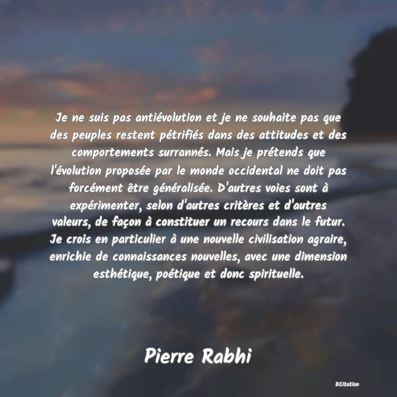 Belle Citation - Je ne suis pas antiévolution et je ne souhaite pas que des peuples restent pétrifiés dans des attitudes et des comportements surrannés. Mais je prétends que l'évolution proposée par le monde occidental ne doit pas forcément être généralisée. D'autres voies sont à expérimenter, selon d'autres critères et d'autres valeurs, de façon à constituer un recours dans le futur. Je crois en particulier à une nouvelle civilisation agraire, enrichie de connaissances nouvelles, avec une dimension esthétique, poétique et donc spirituelle. - Pierre Rabhi