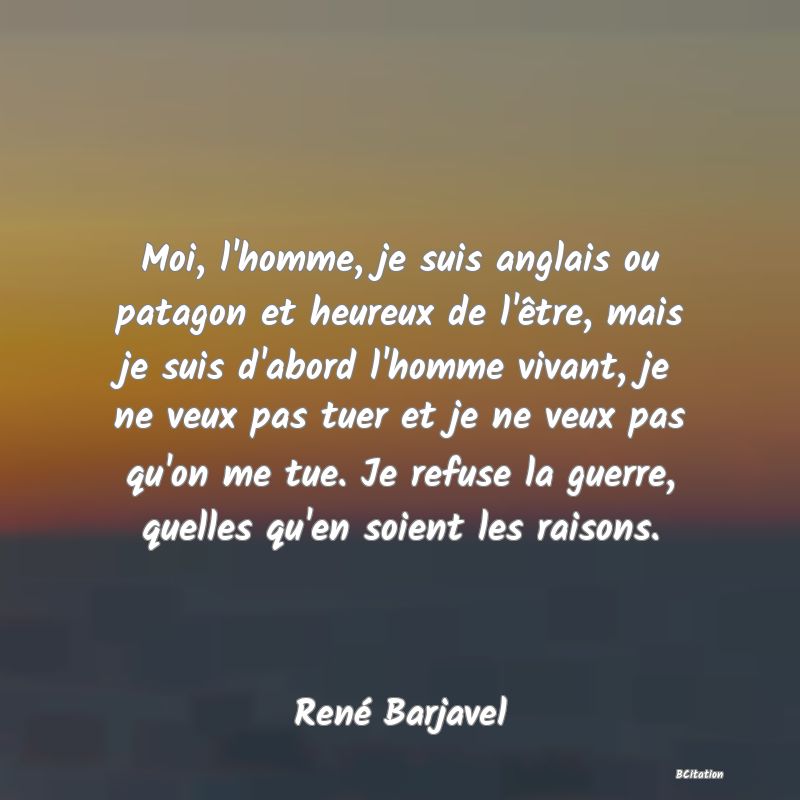 image de citation: Moi, l'homme, je suis anglais ou patagon et heureux de l'être, mais je suis d'abord l'homme vivant, je ne veux pas tuer et je ne veux pas qu'on me tue. Je refuse la guerre, quelles qu'en soient les raisons.