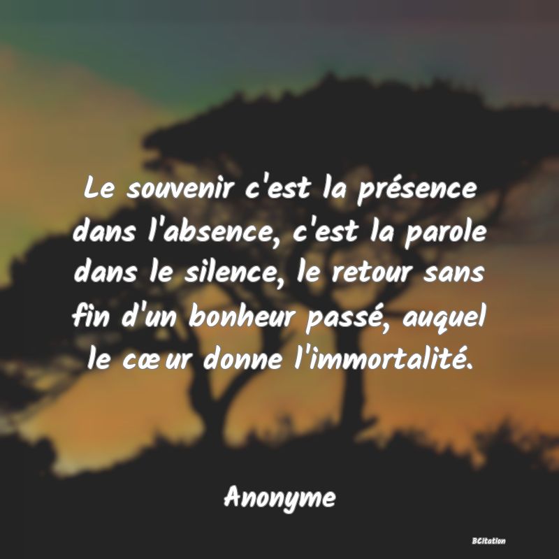 Belle Citation - Le souvenir c'est la présence dans l'absence, c'est la parole dans le silence, le retour sans fin d'un bonheur passé, auquel le cœur donne l'immortalité. - Anonyme