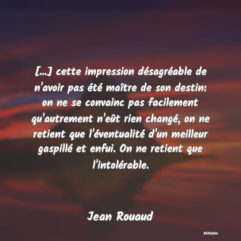 image de citation: [...] cette impression désagréable de n'avoir pas été maître de son destin: on ne se convainc pas facilement qu'autrement n'eût rien changé, on ne retient que l'éventualité d'un meilleur gaspillé et enfui. On ne retient que l'intolérable.