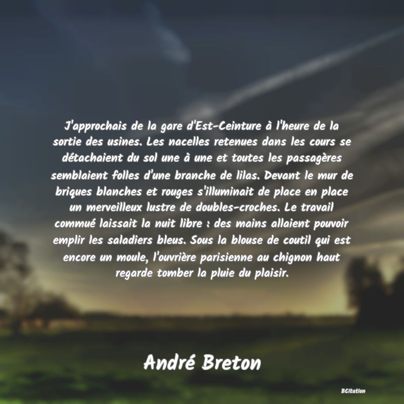 image de citation: J'approchais de la gare d'Est-Ceinture à l'heure de la sortie des usines. Les nacelles retenues dans les cours se détachaient du sol une à une et toutes les passagères semblaient folles d'une branche de lilas. Devant le mur de briques blanches et rouges s'illuminait de place en place un merveilleux lustre de doubles-croches. Le travail commué laissait la nuit libre : des mains allaient pouvoir emplir les saladiers bleus. Sous la blouse de coutil qui est encore un moule, l'ouvrière parisienne au chignon haut regarde tomber la pluie du plaisir.