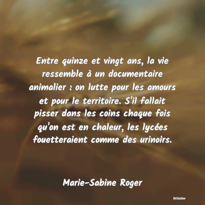 image de citation: Entre quinze et vingt ans, la vie ressemble à un documentaire animalier : on lutte pour les amours et pour le territoire. S'il fallait pisser dans les coins chaque fois qu'on est en chaleur, les lycées fouetteraient comme des urinoirs.