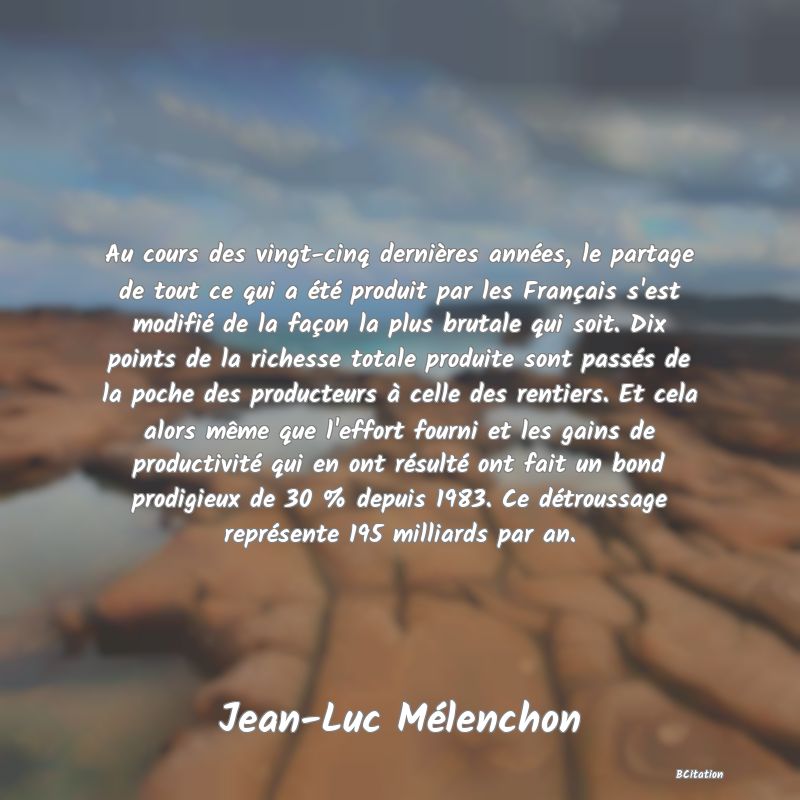 Belle Citation - Au cours des vingt-cinq dernières années, le partage de tout ce qui a été produit par les Français s'est modifié de la façon la plus brutale qui soit. Dix points de la richesse totale produite sont passés de la poche des producteurs à celle des rentiers. Et cela alors même que l'effort fourni et les gains de productivité qui en ont résulté ont fait un bond prodigieux de 30 % depuis 1983. Ce détroussage représente 195 milliards par an. - Jean-Luc Mélenchon