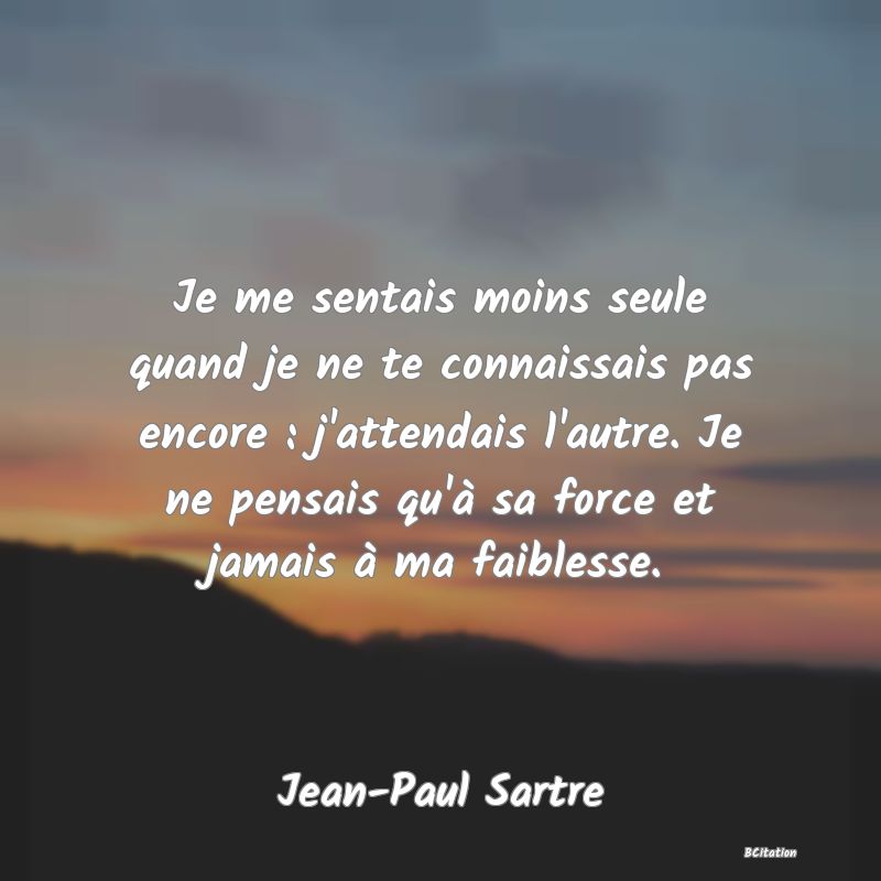 image de citation: Je me sentais moins seule quand je ne te connaissais pas encore : j'attendais l'autre. Je ne pensais qu'à sa force et jamais à ma faiblesse.