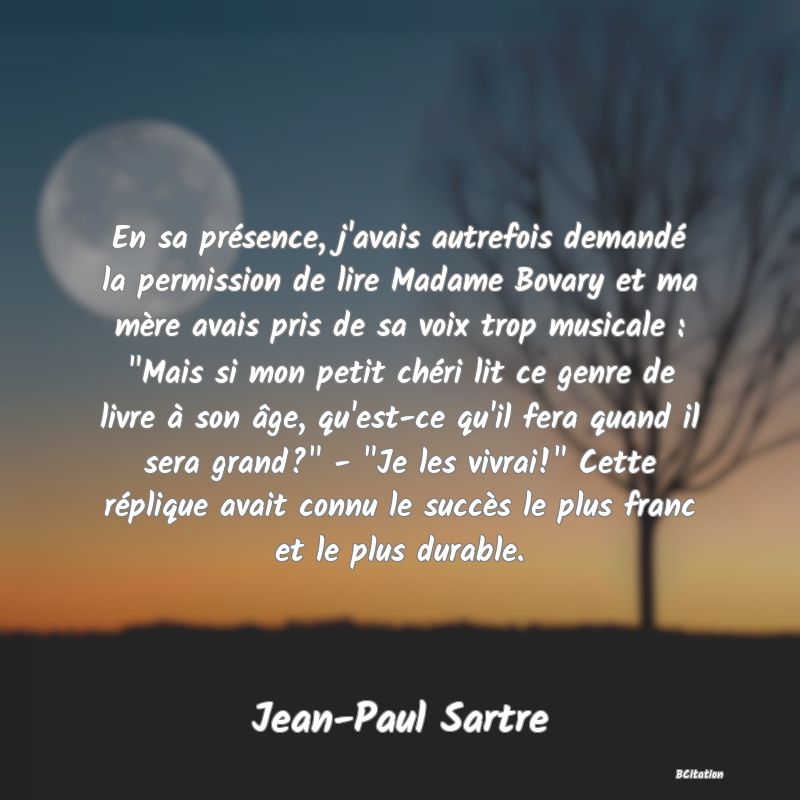 image de citation: En sa présence, j'avais autrefois demandé la permission de lire Madame Bovary et ma mère avais pris de sa voix trop musicale :  Mais si mon petit chéri lit ce genre de livre à son âge, qu'est-ce qu'il fera quand il sera grand?  -  Je les vivrai!  Cette réplique avait connu le succès le plus franc et le plus durable.