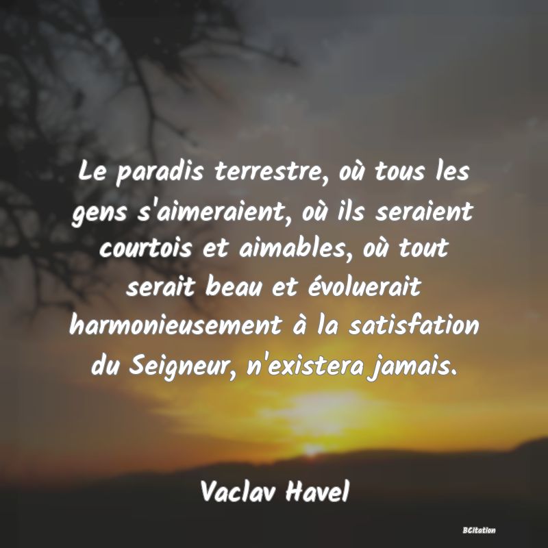 Belle Citation - Le paradis terrestre, où tous les gens s'aimeraient, où ils seraient courtois et aimables, où tout serait beau et évoluerait harmonieusement à la satisfation du Seigneur, n'existera jamais. - Vaclav Havel