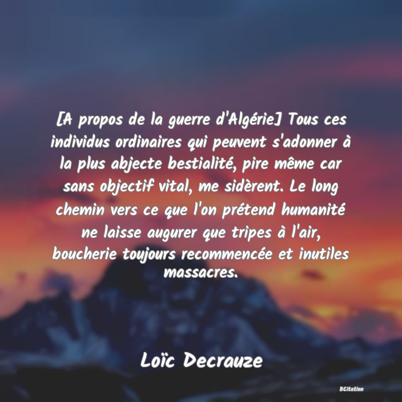 image de citation: [A propos de la guerre d'Algérie] Tous ces individus ordinaires qui peuvent s'adonner à la plus abjecte bestialité, pire même car sans objectif vital, me sidèrent. Le long chemin vers ce que l'on prétend humanité ne laisse augurer que tripes à l'air, boucherie toujours recommencée et inutiles massacres.