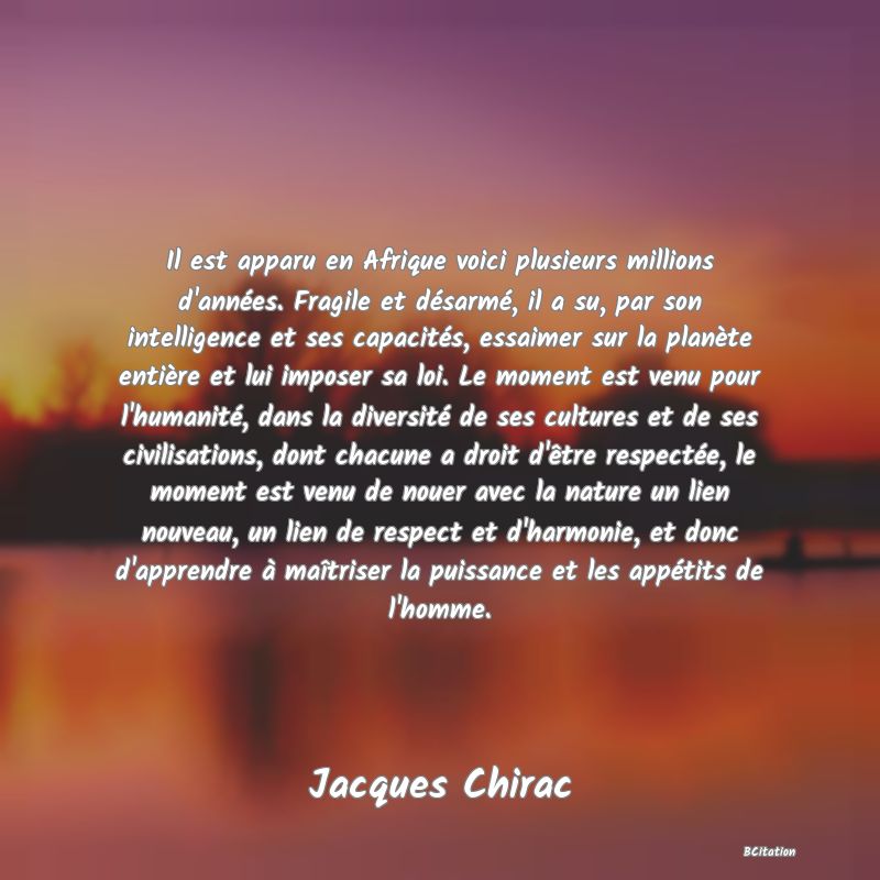 image de citation: Il est apparu en Afrique voici plusieurs millions d'années. Fragile et désarmé, il a su, par son intelligence et ses capacités, essaimer sur la planète entière et lui imposer sa loi. Le moment est venu pour l'humanité, dans la diversité de ses cultures et de ses civilisations, dont chacune a droit d'être respectée, le moment est venu de nouer avec la nature un lien nouveau, un lien de respect et d'harmonie, et donc d'apprendre à maîtriser la puissance et les appétits de l'homme.