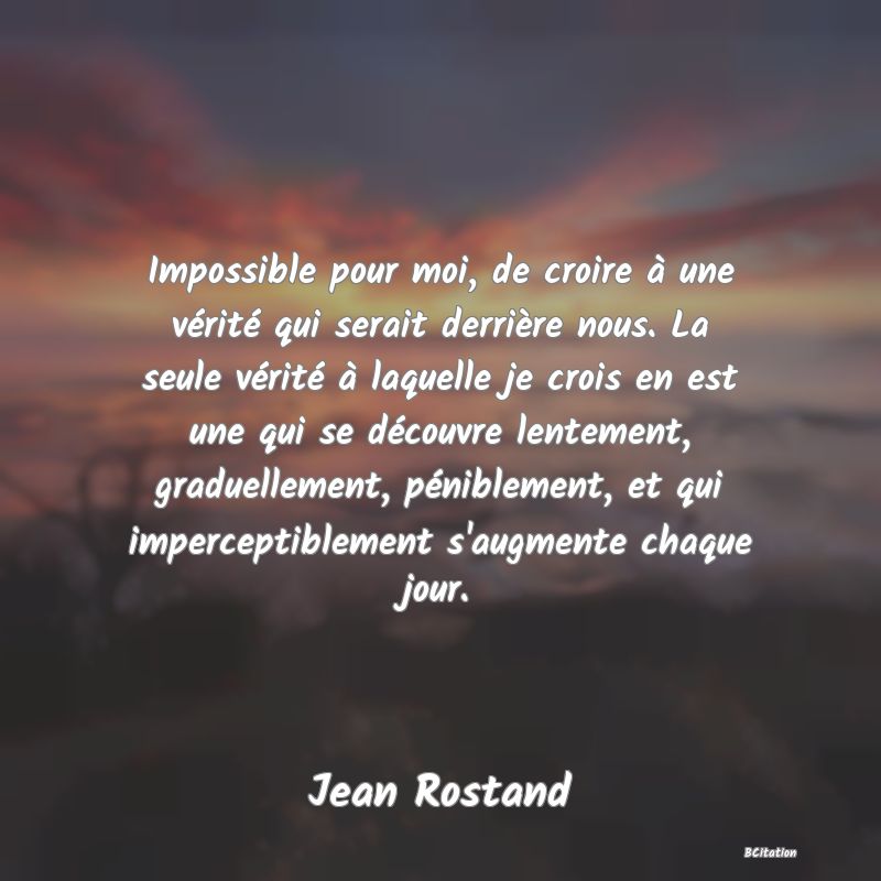 image de citation: Impossible pour moi, de croire à une vérité qui serait derrière nous. La seule vérité à laquelle je crois en est une qui se découvre lentement, graduellement, péniblement, et qui imperceptiblement s'augmente chaque jour.