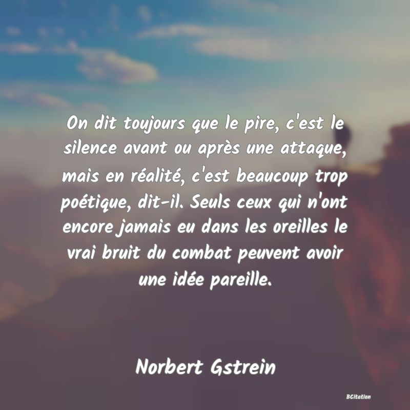 image de citation: On dit toujours que le pire, c'est le silence avant ou après une attaque, mais en réalité, c'est beaucoup trop poétique, dit-il. Seuls ceux qui n'ont encore jamais eu dans les oreilles le vrai bruit du combat peuvent avoir une idée pareille.