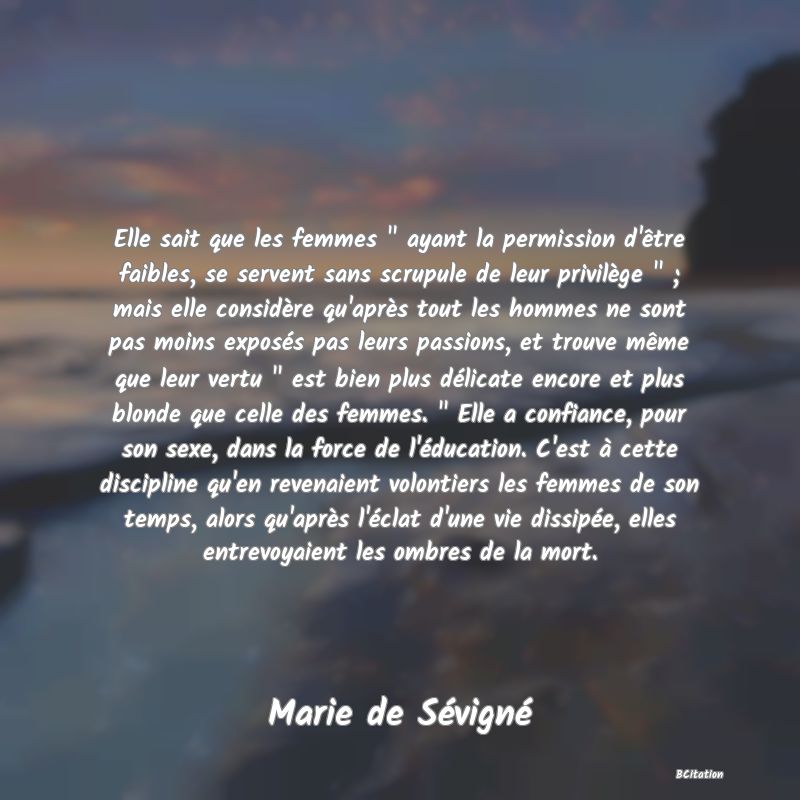 image de citation: Elle sait que les femmes   ayant la permission d'être faibles, se servent sans scrupule de leur privilège   ; mais elle considère qu'après tout les hommes ne sont pas moins exposés pas leurs passions, et trouve même que leur vertu   est bien plus délicate encore et plus blonde que celle des femmes.   Elle a confiance, pour son sexe, dans la force de l'éducation. C'est à cette discipline qu'en revenaient volontiers les femmes de son temps, alors qu'après l'éclat d'une vie dissipée, elles entrevoyaient les ombres de la mort.