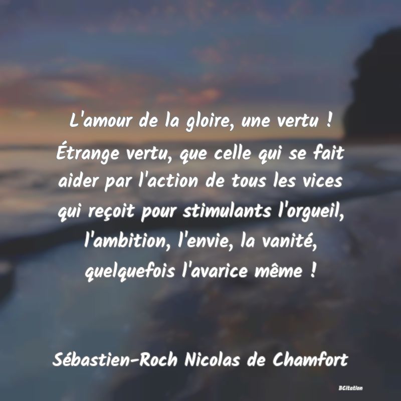 Belle Citation - L'amour de la gloire, une vertu ! Étrange vertu, que celle qui se fait aider par l'action de tous les vices qui reçoit pour stimulants l'orgueil, l'ambition, l'envie, la vanité, quelquefois l'avarice même ! - Sébastien-Roch Nicolas de Chamfort