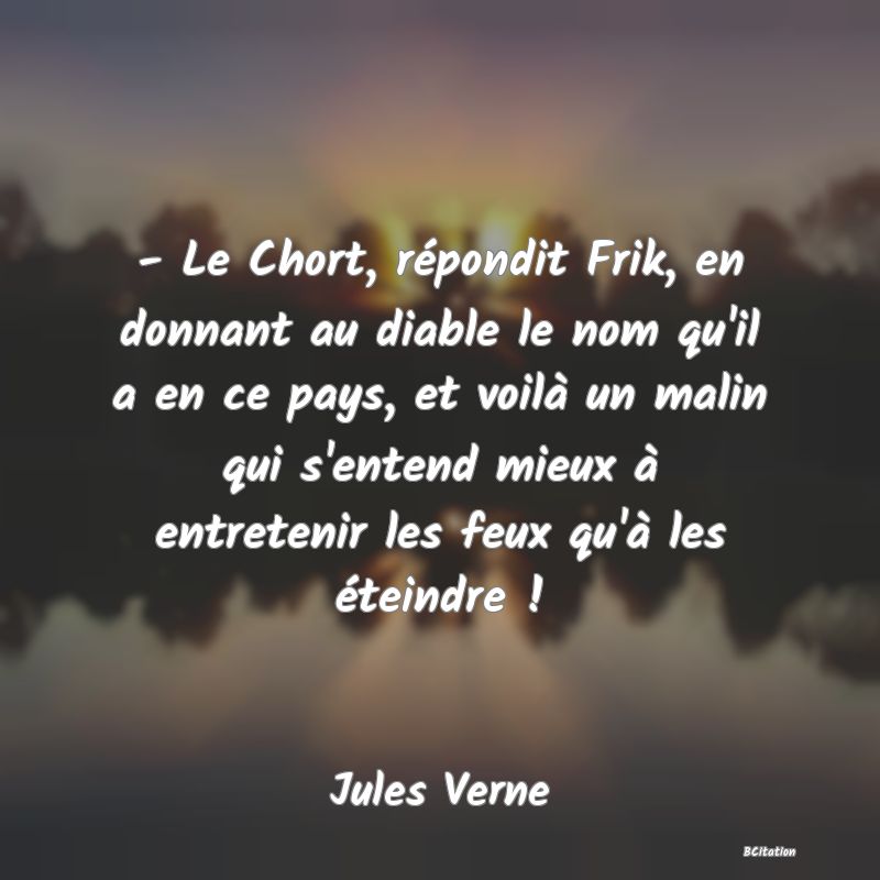 Belle Citation - - Le Chort, répondit Frik, en donnant au diable le nom qu'il a en ce pays, et voilà un malin qui s'entend mieux à entretenir les feux qu'à les éteindre ! - Jules Verne