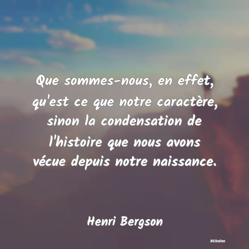 Belle Citation - Que sommes-nous, en effet, qu'est ce que notre caractère, sinon la condensation de l'histoire que nous avons vécue depuis notre naissance. - Henri Bergson