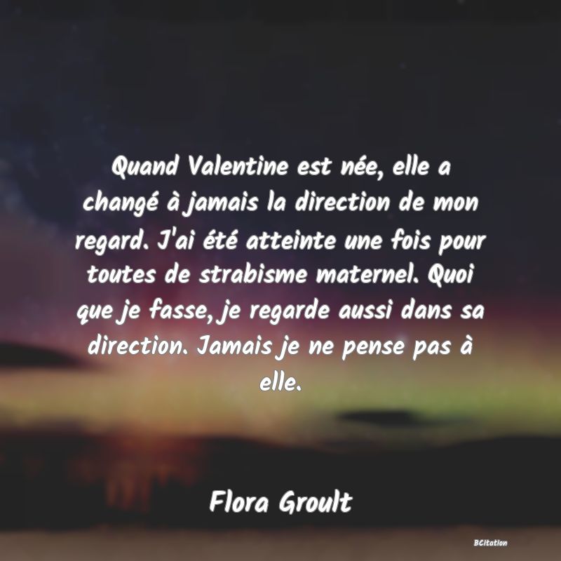 image de citation: Quand Valentine est née, elle a changé à jamais la direction de mon regard. J'ai été atteinte une fois pour toutes de strabisme maternel. Quoi que je fasse, je regarde aussi dans sa direction. Jamais je ne pense pas à elle.