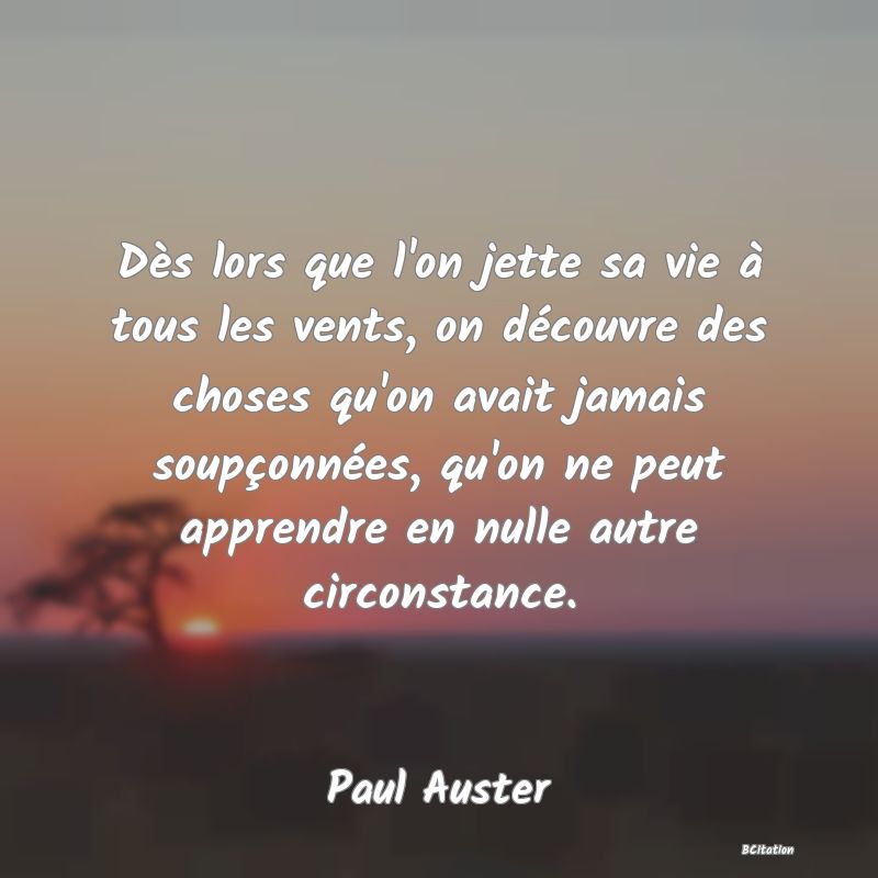 Belle Citation - Dès lors que l'on jette sa vie à tous les vents, on découvre des choses qu'on avait jamais soupçonnées, qu'on ne peut apprendre en nulle autre circonstance. - Paul Auster