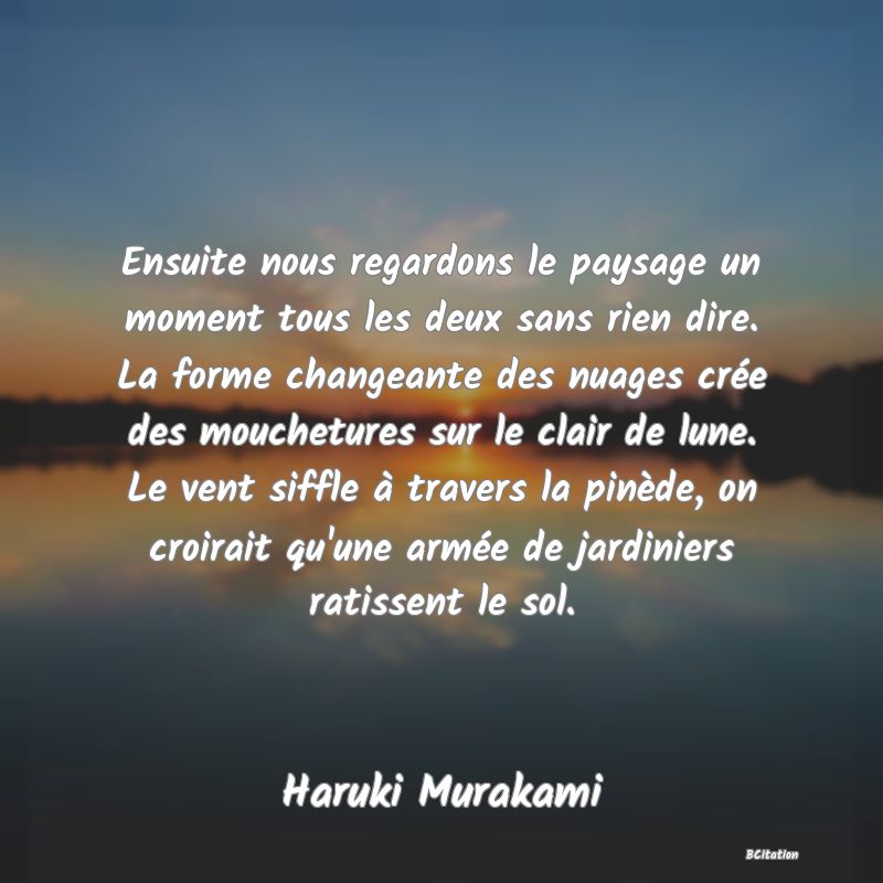 image de citation: Ensuite nous regardons le paysage un moment tous les deux sans rien dire. La forme changeante des nuages crée des mouchetures sur le clair de lune. Le vent siffle à travers la pinède, on croirait qu'une armée de jardiniers ratissent le sol.