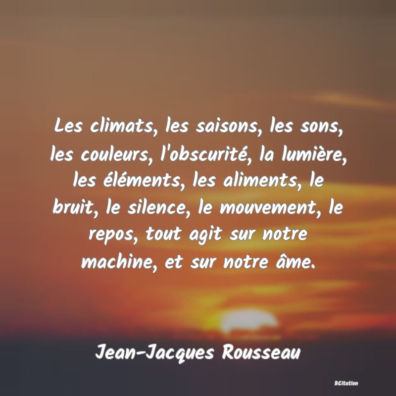 image de citation: Les climats, les saisons, les sons, les couleurs, l'obscurité, la lumière, les éléments, les aliments, le bruit, le silence, le mouvement, le repos, tout agit sur notre machine, et sur notre âme.