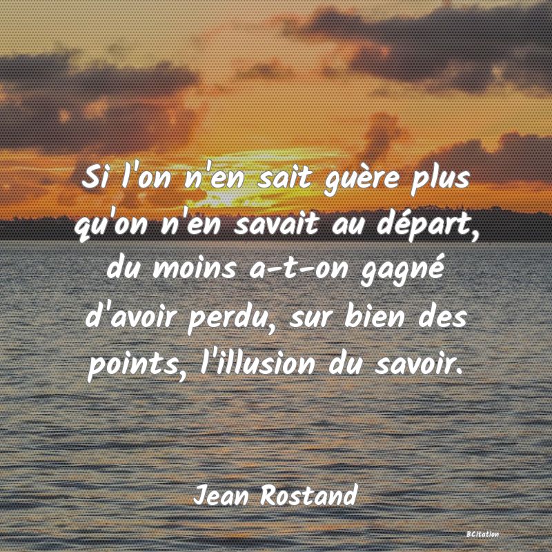 image de citation: Si l'on n'en sait guère plus qu'on n'en savait au départ, du moins a-t-on gagné d'avoir perdu, sur bien des points, l'illusion du savoir.