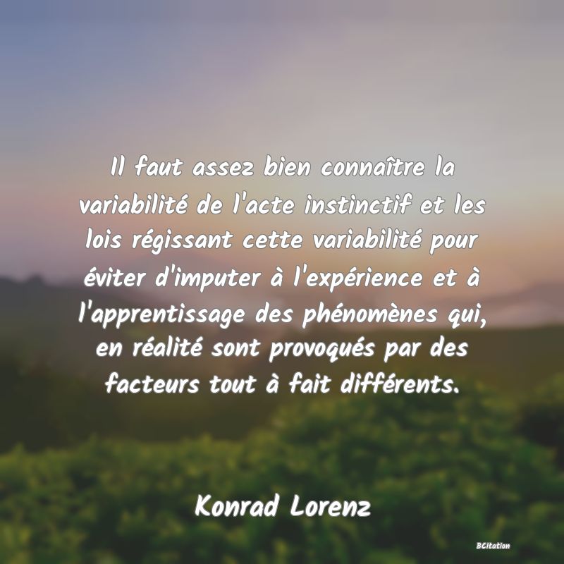 image de citation: Il faut assez bien connaître la variabilité de l'acte instinctif et les lois régissant cette variabilité pour éviter d'imputer à l'expérience et à l'apprentissage des phénomènes qui, en réalité sont provoqués par des facteurs tout à fait différents.